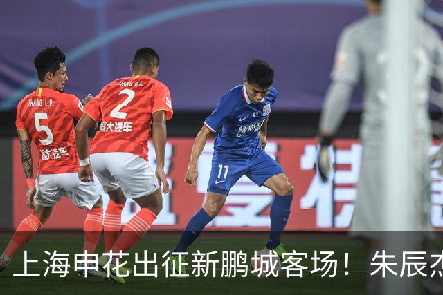 上海申花出征新鹏城客场！朱辰杰伤缺，中卫位置迎来全新组合